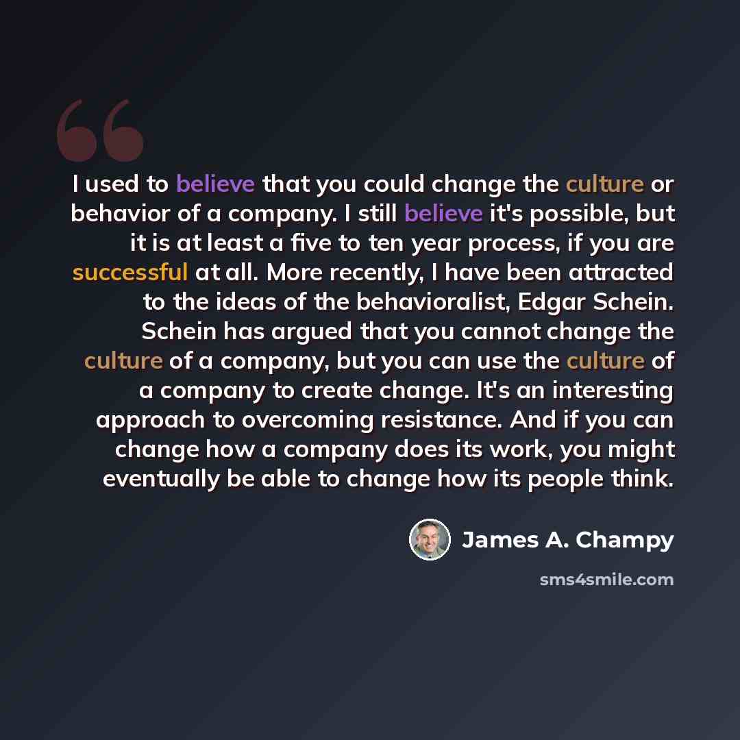“I used to believe that you could change the culture or behavior of a company. I still believe it's possible, but it is at least a five to ten year process, if you are successful at all. More recently, I have been attracted to the ideas of the behavioralist, Edgar Schein. Schein has argued that you…” quote by James A. Champy
