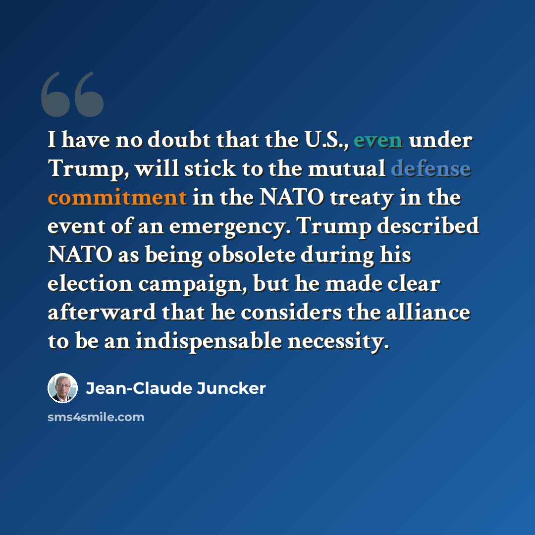 “I have no doubt that the U.S., even under Trump, will stick to the mutual defense commitment in the NATO treaty in the event of an emergency. Trump described NATO as being obsolete during his election campaign, but he made clear afterward that he considers the alliance to be an indispensable…” quote by Jean-Claude Juncker