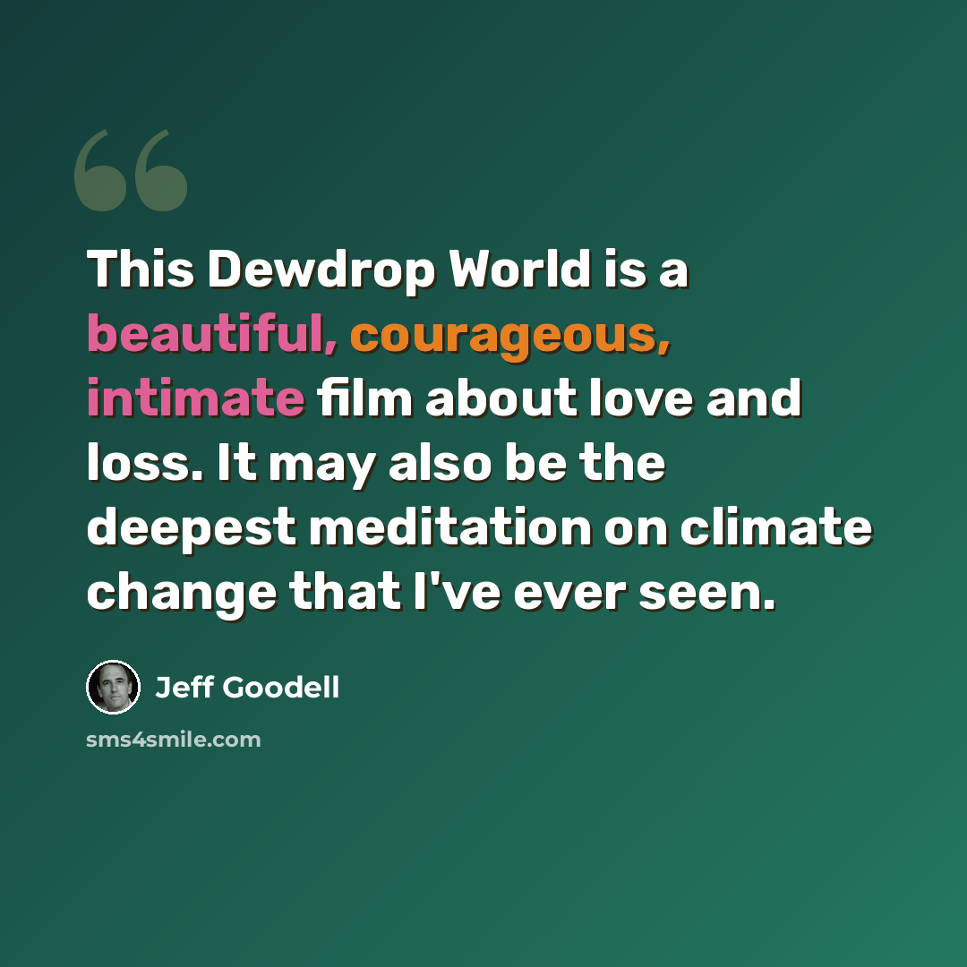 “This Dewdrop World is a beautiful, courageous, intimate film about love and loss. It may also be the deepest meditation on climate change that I've ever seen.” quote by Jeff Goodell