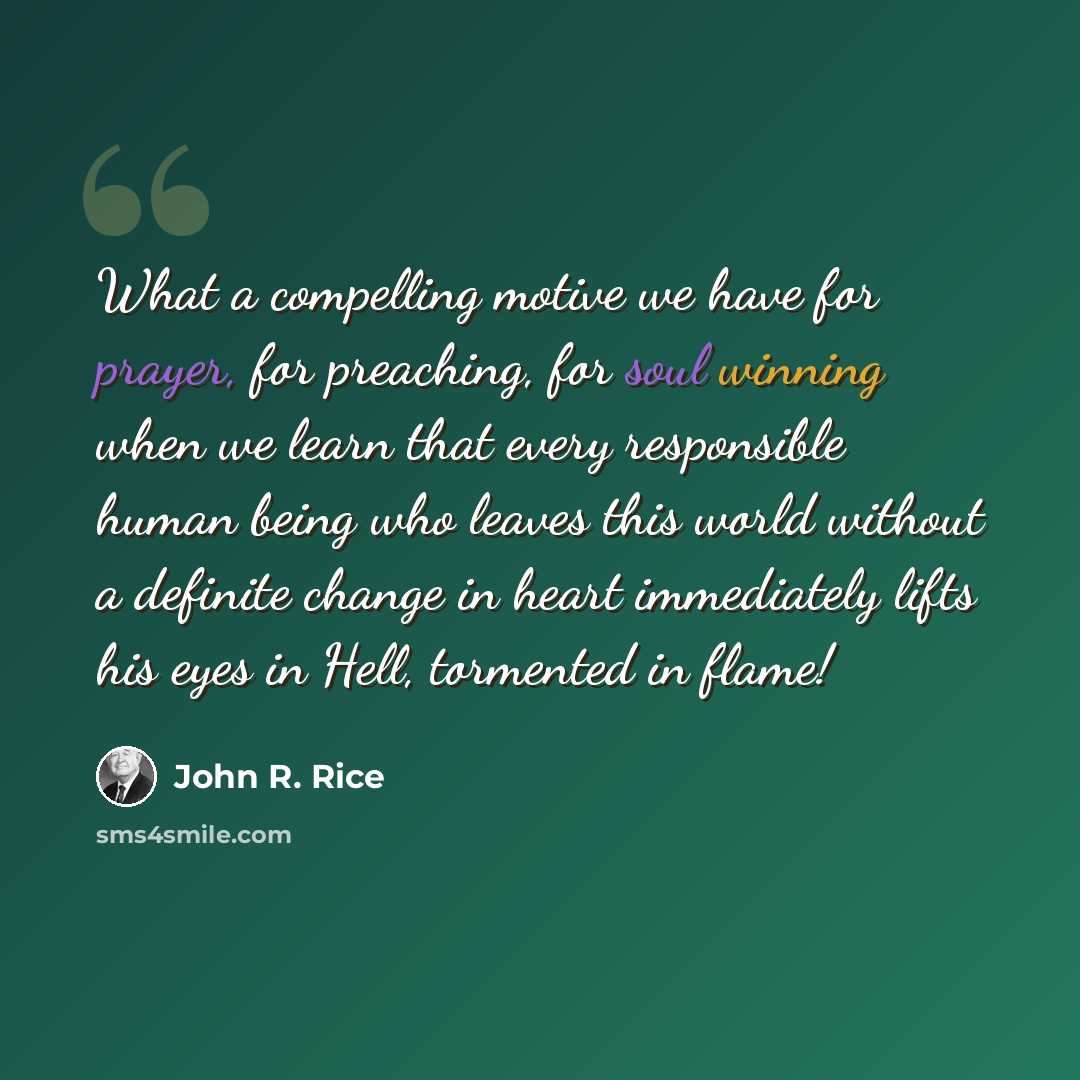 “What a compelling motive we have for prayer, for preaching, for soul winning when we learn that every responsible human being who leaves this world without a definite change in heart immediately lifts his eyes in Hell, tormented in flame!” quote by John R. Rice