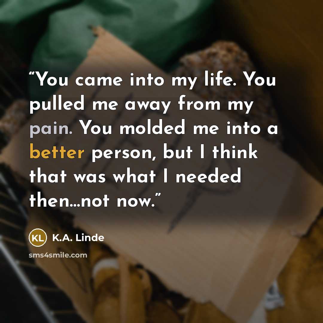 “You came into my life. You pulled me away from my pain. You molded me into a better person, but I think that was what I needed then…not now.” quote by K.A. Linde