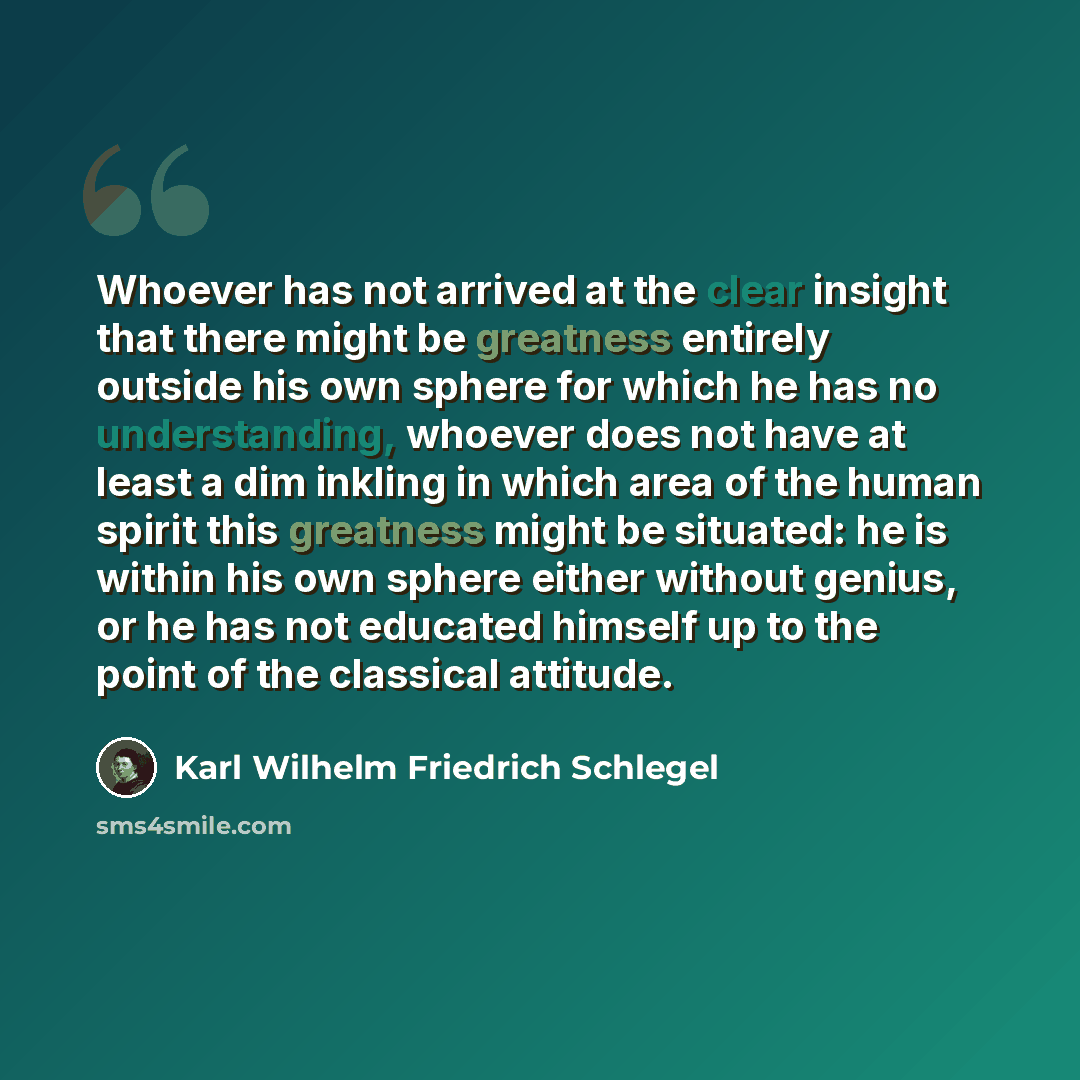 “Whoever has not arrived at the clear insight that there might be greatness entirely outside his own sphere for which he has no understanding, whoever does not have at least a dim inkling in which area of the human spirit this greatness might be situated: he is within his own sphere either without…” quote by Karl Wilhelm Friedrich Schlegel