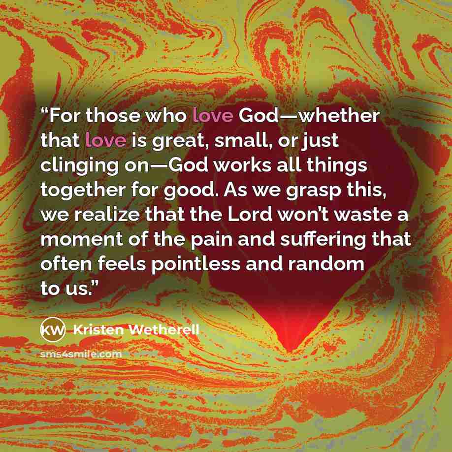“For those who love God—whether that love is great, small, or just clinging on—God works all things together for good. As we grasp this, we realize that the Lord won’t waste a moment of the pain and suffering that often feels pointless and random to us.” quote by Kristen Wetherell