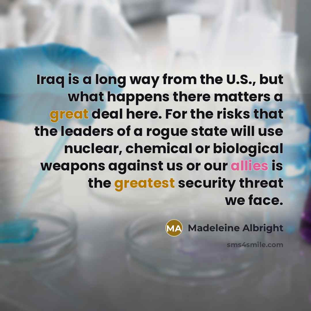 “Iraq is a long way from the U.S., but what happens there matters a great deal here. For the risks that the leaders of a rogue state will use nuclear, chemical or biological weapons against us or our allies is the greatest security threat we face.” quote by Madeleine Albright