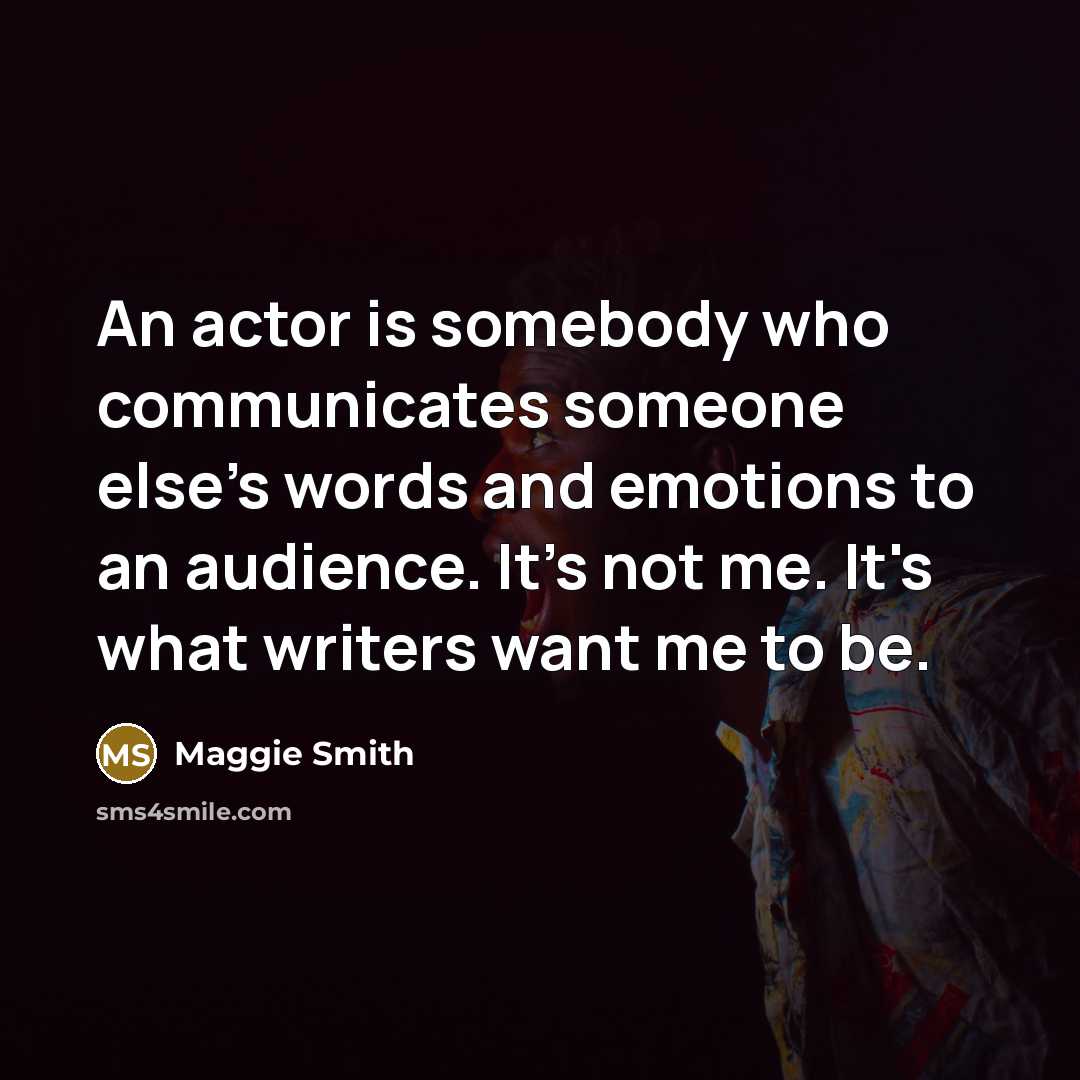 “An actor is somebody who communicates someone else's words and emotions to an audience. It's not me. It's what writers want me to be.” quote by Maggie Smith