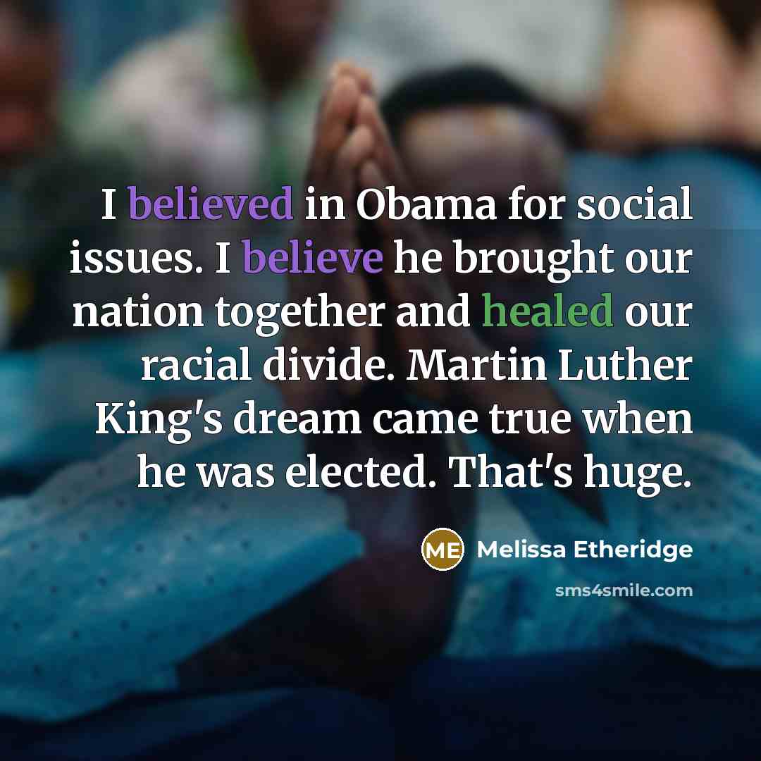 “I believed in Obama for social issues. I believe he brought our nation together and healed our racial divide. Martin Luther King's dream came true when he was elected. That's huge.” quote by Melissa Etheridge