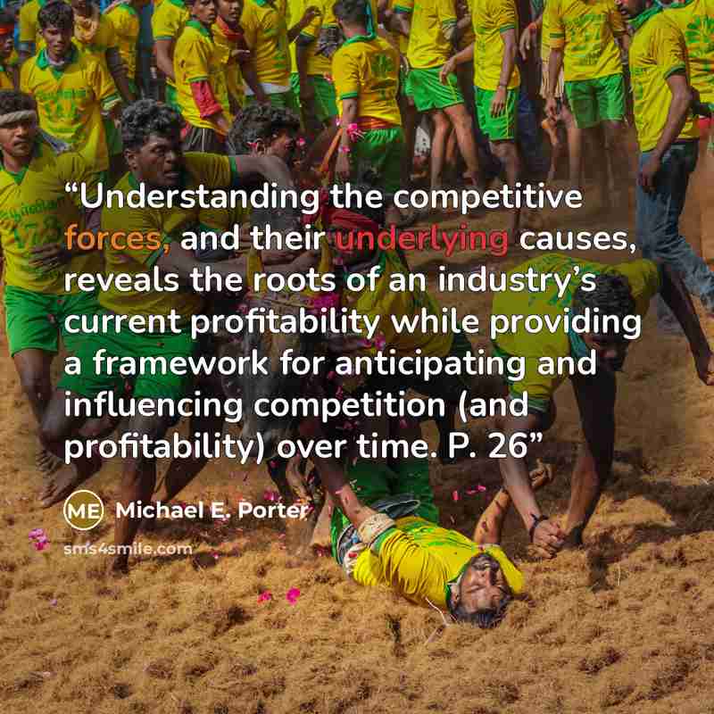 “Understanding the competitive forces, and their underlying causes, reveals the roots of an industry’s current profitability while providing a framework for anticipating and influencing competition (and profitability) over time. P. 26” quote by Michael E. Porter