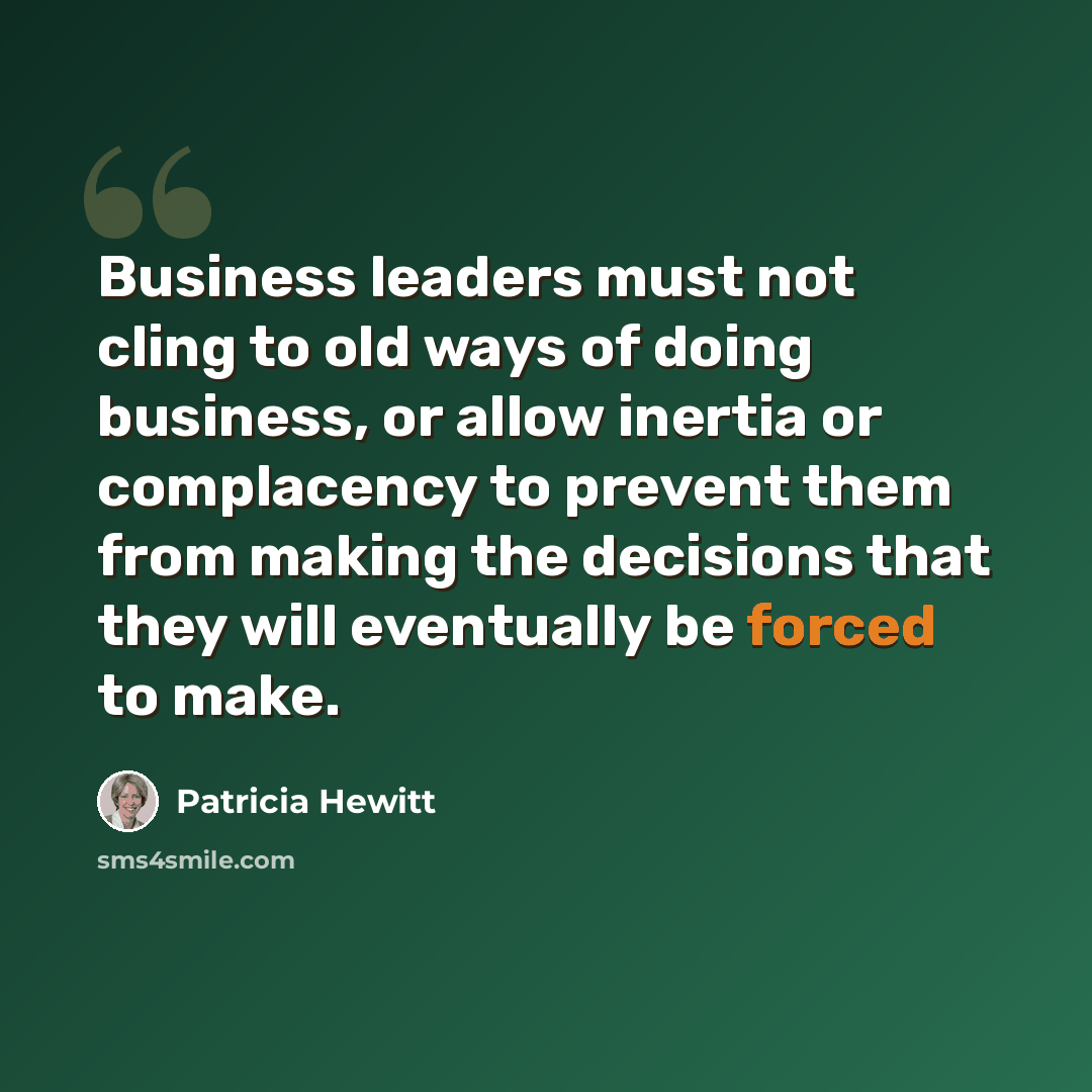 “Business leaders must not cling to old ways of doing business, or allow inertia or complacency to prevent them from making the decisions that they will eventually be forced to make.” quote by Patricia Hewitt