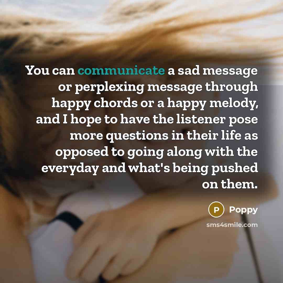 “You can communicate a sad message or perplexing message through happy chords or a happy melody, and I hope to have the listener pose more questions in their life as opposed to going along with the everyday and what's being pushed on them.” quote by Poppy