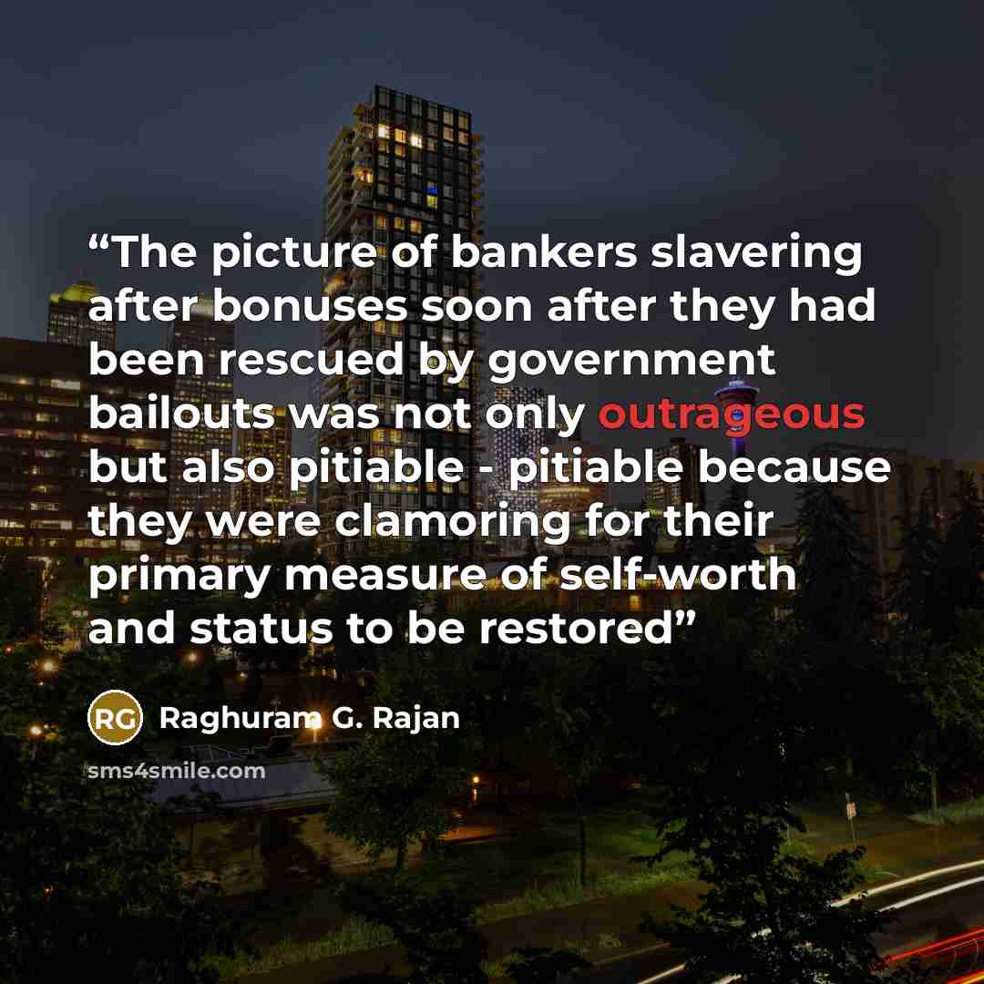 “The picture of bankers slavering after bonuses soon after they had been rescued by government bailouts was not only outrageous but also pitiable - pitiable because they were clamoring for their primary measure of self-worth and status to be restored” quote by Raghuram G. Rajan