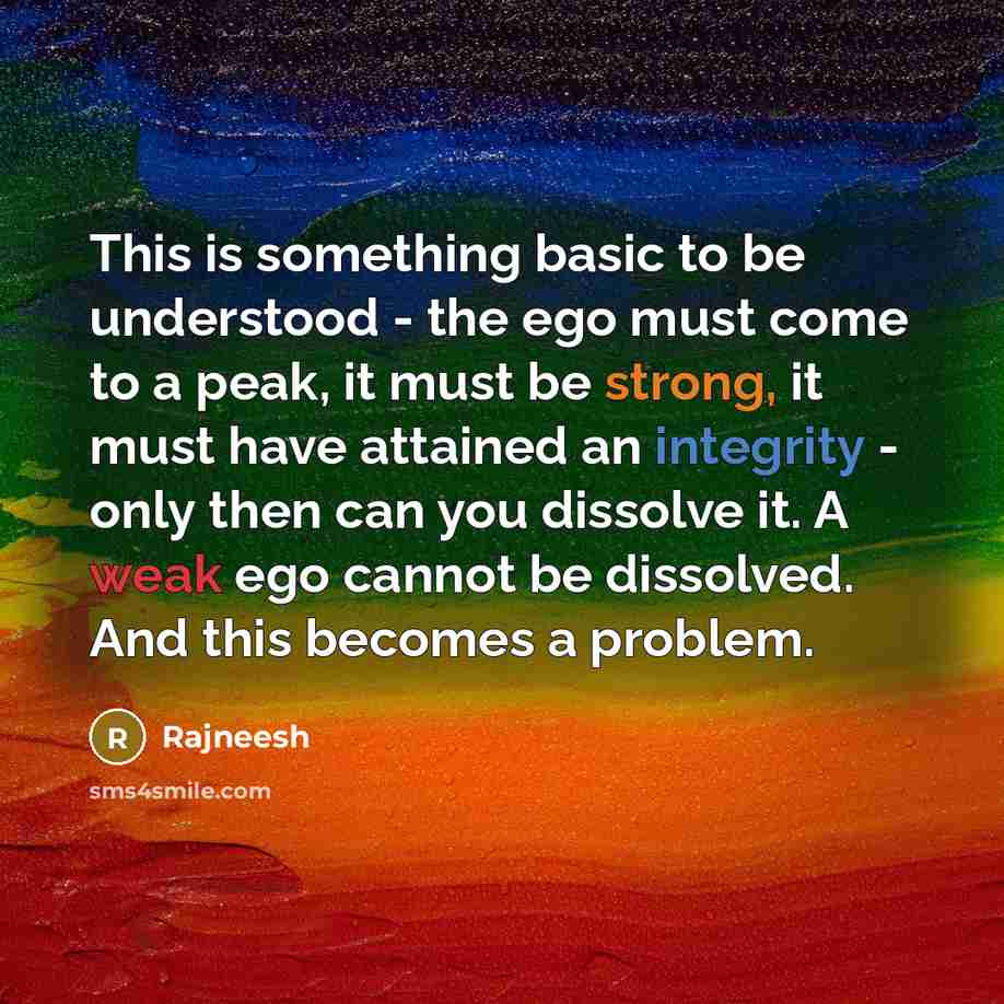 “This is something basic to be understood - the ego must come to a peak, it must be strong, it must have attained an integrity - only then can you dissolve it. A weak ego cannot be dissolved. And this becomes a problem.” quote by Rajneesh