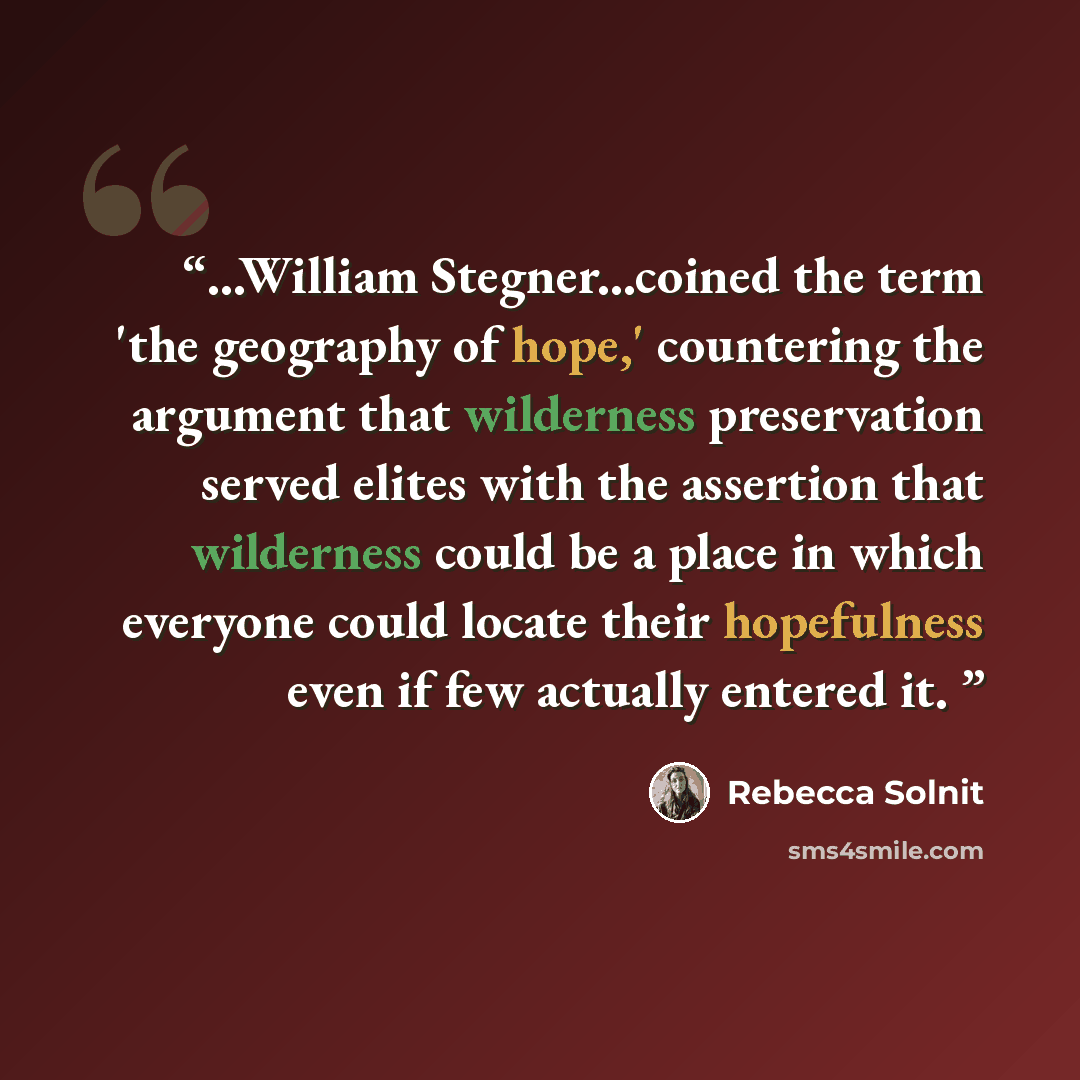 “...William Stegner...coined the term 'the geography of hope,' countering the argument that wilderness preservation served elites with the assertion that wilderness could be a place in which everyone could locate their hopefulness even if few actually entered it.” quote by Rebecca Solnit