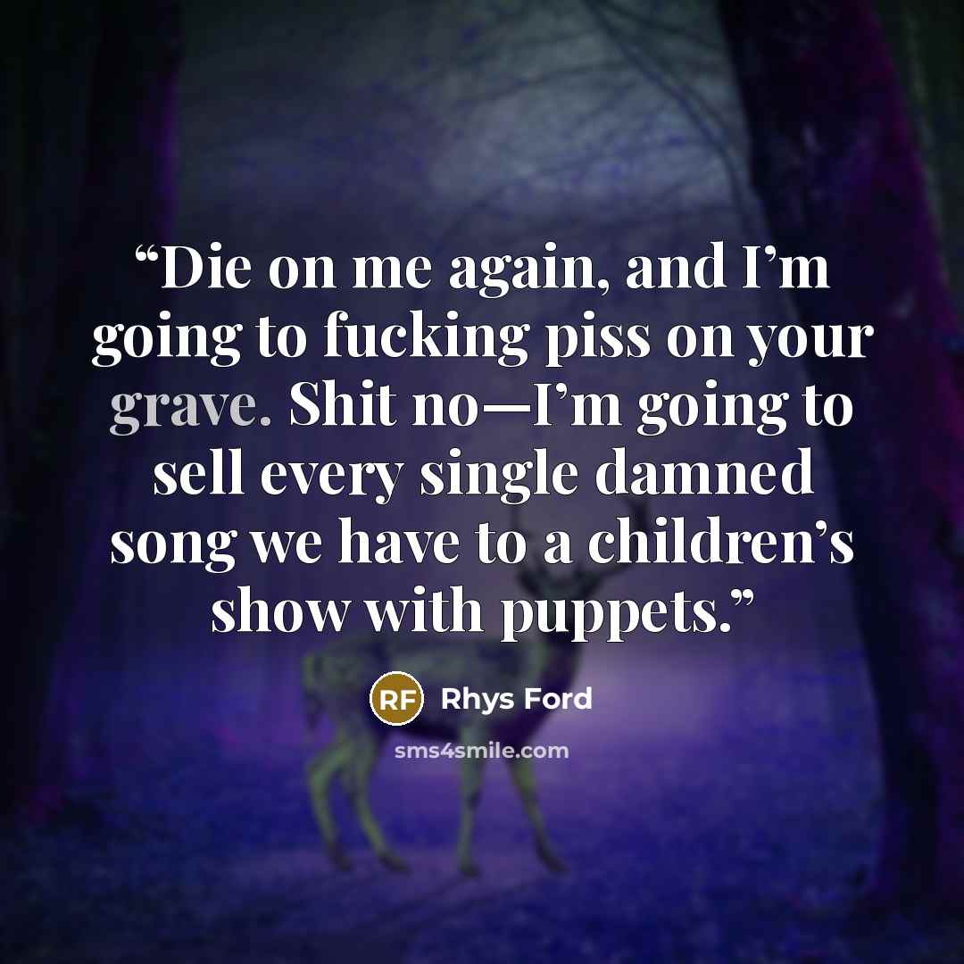 “Die on me again, and I’m going to fucking piss on your grave. Shit no—I’m going to sell every single damned song we have to a children’s show with puppets.” quote by Rhys Ford
