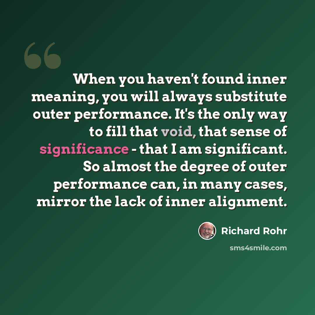 “When you haven't found inner meaning, you will always substitute outer performance. It's the only way to fill that void, that sense of significance - that I am significant. So almost the degree of outer performance can, in many cases, mirror the lack of inner alignment.” quote by Richard Rohr