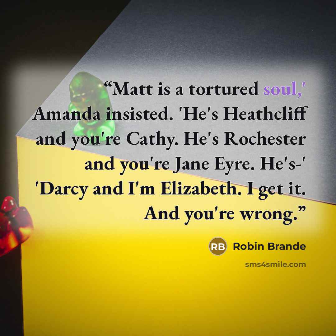 “Matt is a tortured soul,' Amanda insisted. 'He's Heathcliff and you're Cathy. He's Rochester and you're Jane Eyre. He's-' 'Darcy and I'm Elizabeth. I get it. And you're wrong.” quote by Robin Brande