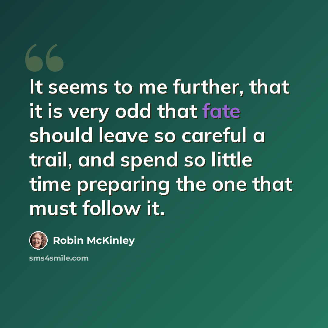 “It seems to me further, that it is very odd that fate should leave so careful a trail, and spend so little time preparing the one that must follow it.” quote by Robin McKinley