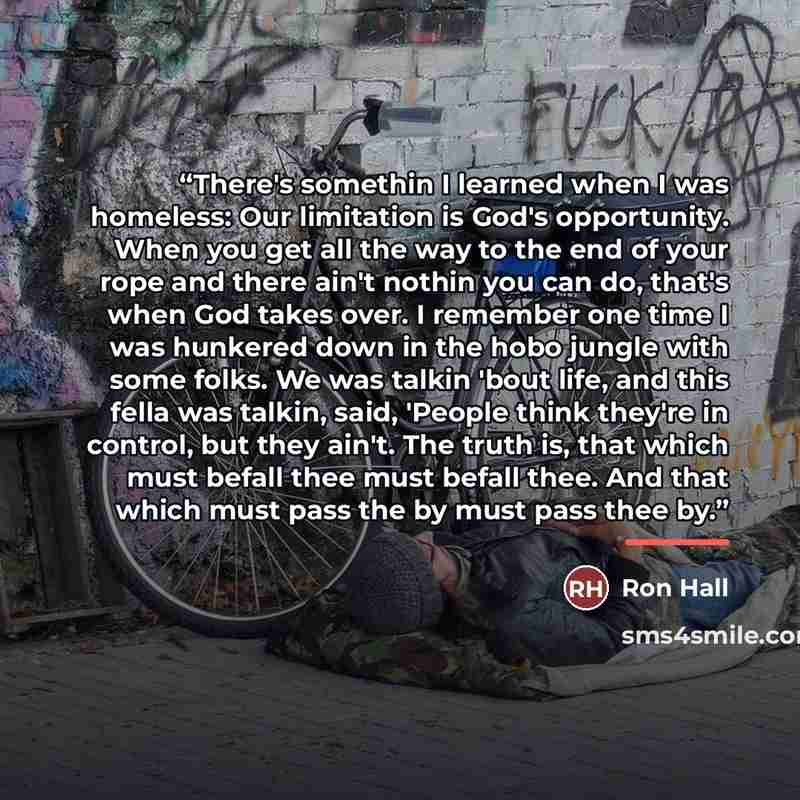 “There's somethin I learned when I was homeless: Our limitation is God's opportunity. When you get all the way to the end of your rope and there ain't nothin you can do, that's when God takes over. I remember one time I was hunkered down in the hobo jungle with some folks. We was talkin 'bout life…” quote by Ron Hall