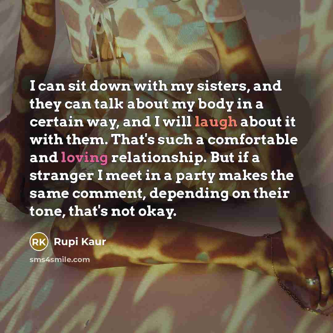 “I can sit down with my sisters, and they can talk about my body in a certain way, and I will laugh about it with them. That's such a comfortable and loving relationship. But if a stranger I meet in a party makes the same comment, depending on their tone, that's not okay.” quote by Rupi Kaur