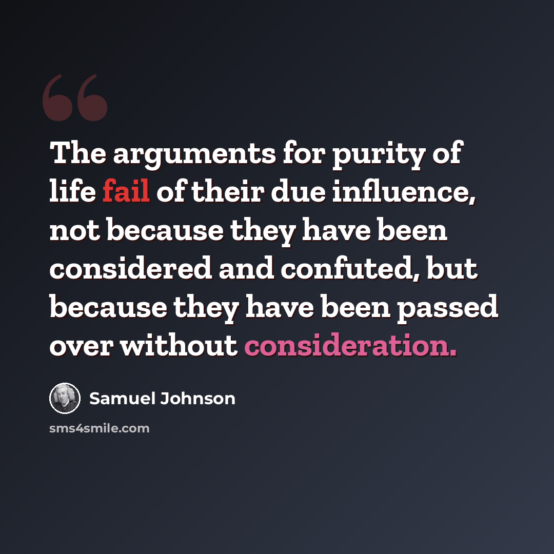 “The arguments for purity of life fail of their due influence, not because they have been considered and confuted, but because they have been passed over without consideration.” quote by Samuel Johnson