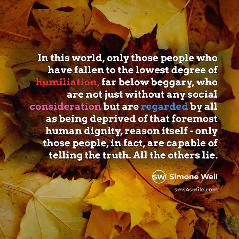 “In this world, only those people who have fallen to the lowest degree of humiliation, far below beggary, who are not just without any social consideration but are regarded by all as being deprived of that foremost human dignity, reason itself - only those people, in fact, are capable of telling…” quote by Simone Weil