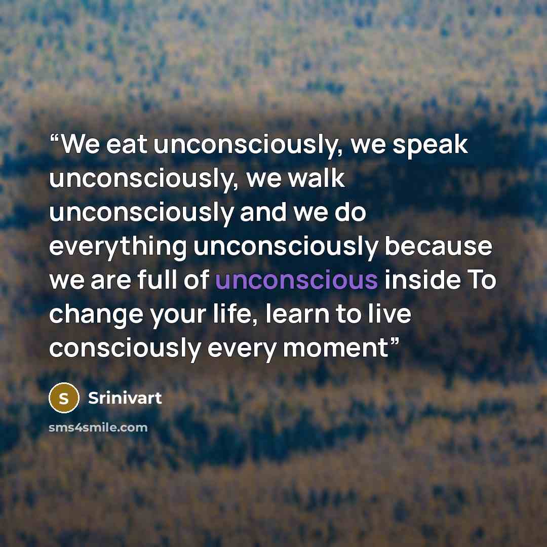 “We eat unconsciously, we speak unconsciously, we walk unconsciously and we do everything unconsciously because we are full of unconscious inside To change your life, learn to live consciously every moment” quote by Srinivart