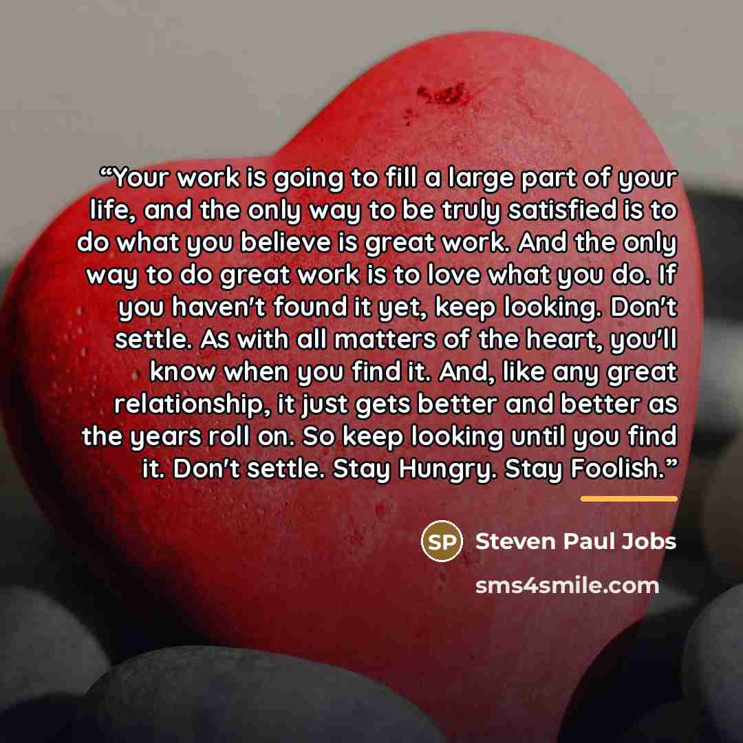 “Your work is going to fill a large part of your life, and the only way to be truly satisfied is to do what you believe is great work. And the only way to do great work is to love what you do. If you haven't found it yet, keep looking. Don't settle. As with all matters of the heart, you'll know…” quote by Steven Paul Jobs
