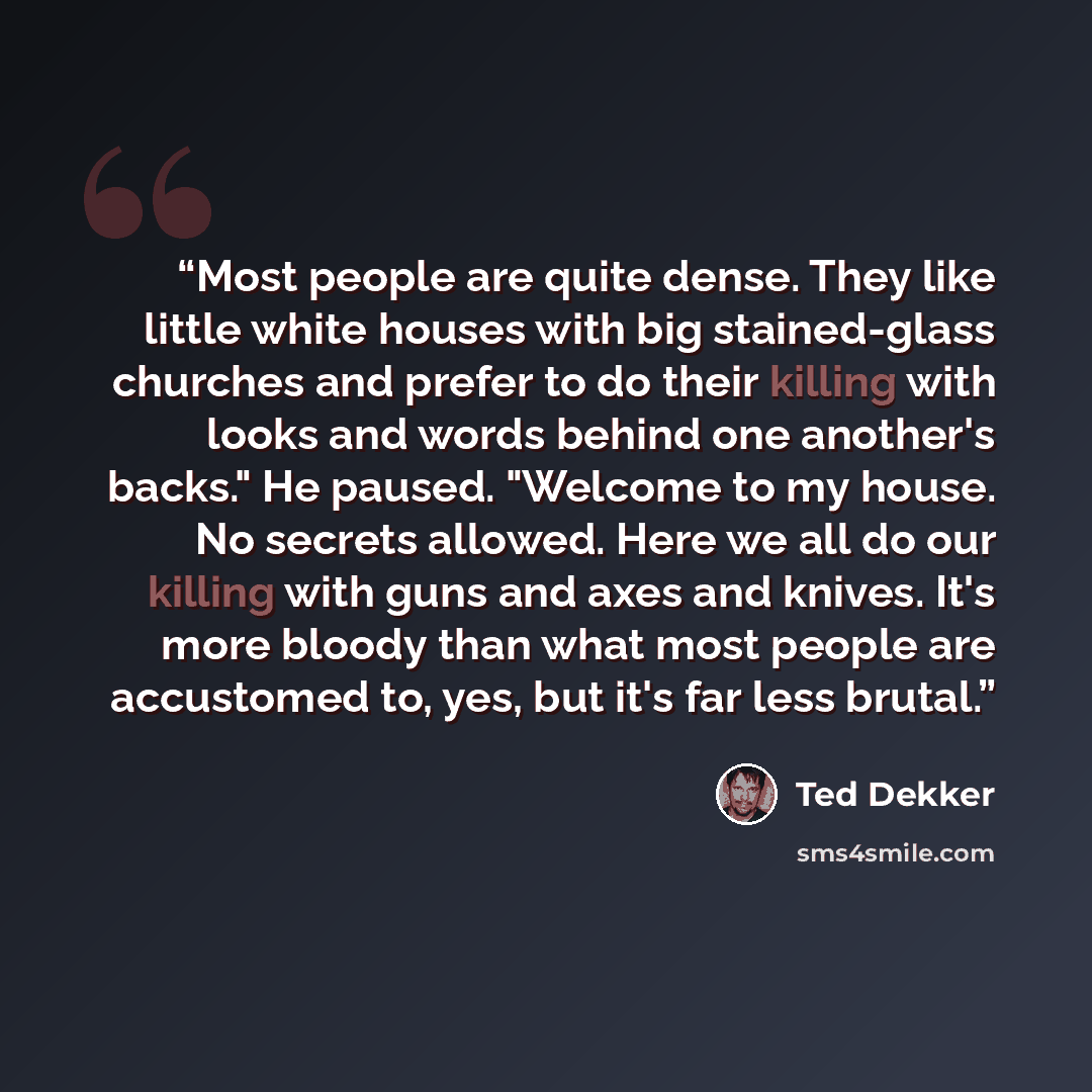 “Most people are quite dense. They like little white houses with big stained-glass churches and prefer to do their killing with looks and words behind one another's backs." He paused. "Welcome to my house. No secrets allowed. Here we all do our killing with guns and axes and knives. It's more…” quote by Ted Dekker