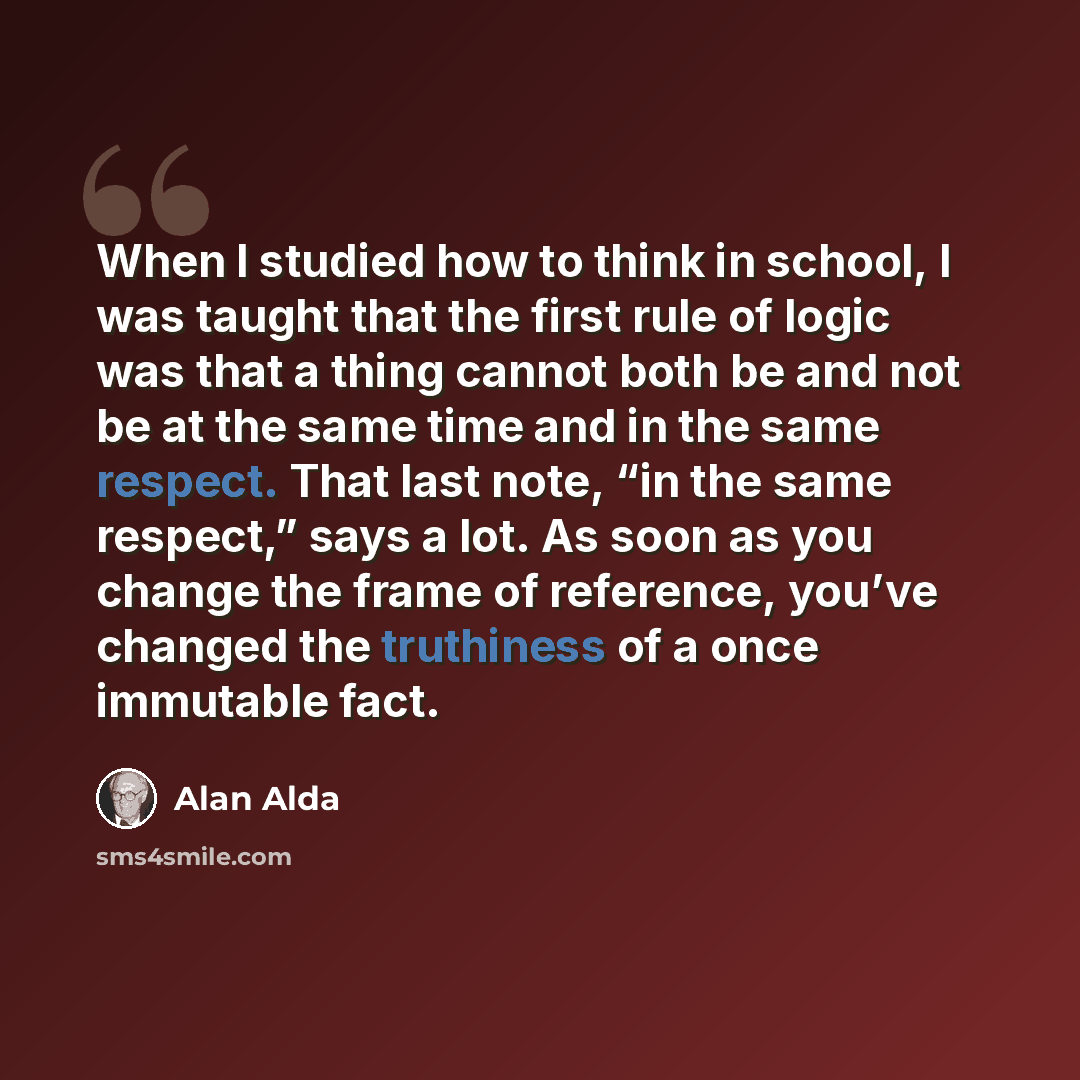 “When I studied how to think in school, I was taught that the first rule of logic was that a thing cannot both be and not be at the same time and in the same respect. That last note, “in the same respect,” says a lot. As soon as you change the frame of reference, you’ve changed the truthiness of a…” quote by Alan Alda