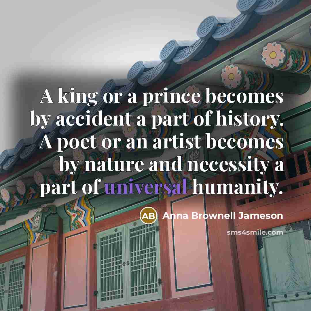 “A king or a prince becomes by accident a part of history. A poet or an artist becomes by nature and necessity a part of universal humanity.” quote by Anna Brownell Jameson