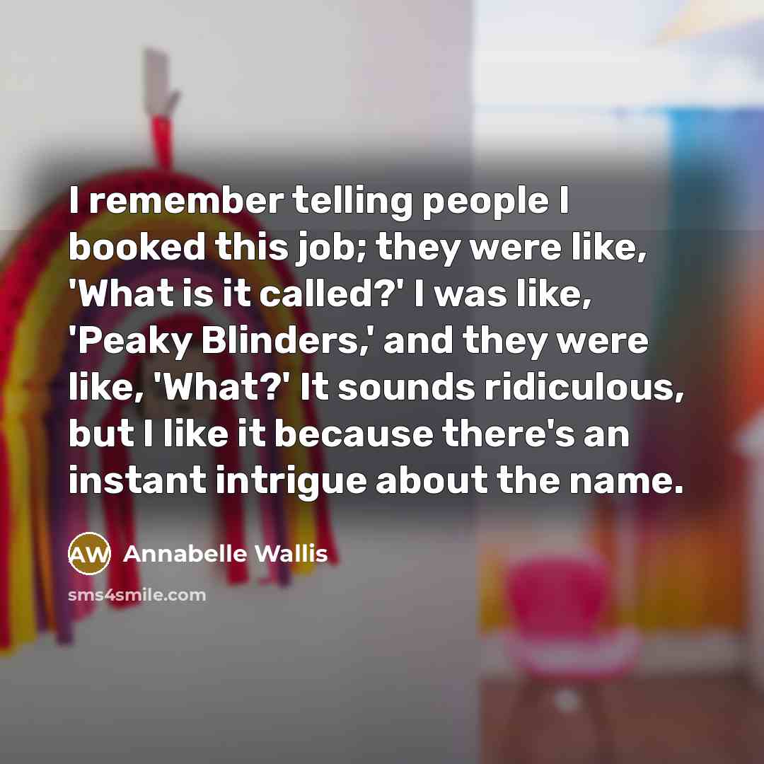 “I remember telling people I booked this job; they were like, 'What is it called?' I was like, 'Peaky Blinders,' and they were like, 'What?' It sounds ridiculous, but I like it because there's an instant intrigue about the name.” quote by Annabelle Wallis
