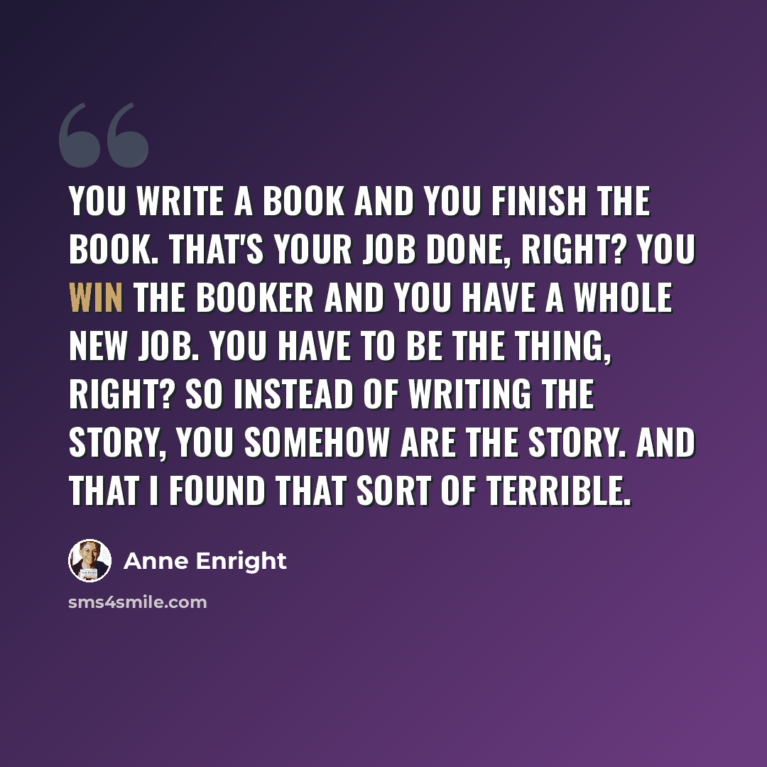 “You write a book and you finish the book. That's your job done, right? You win the Booker and you have a whole new job. You have to be the thing, right? So instead of writing the story, you somehow are the story. And that I found that sort of terrible.” quote by Anne Enright