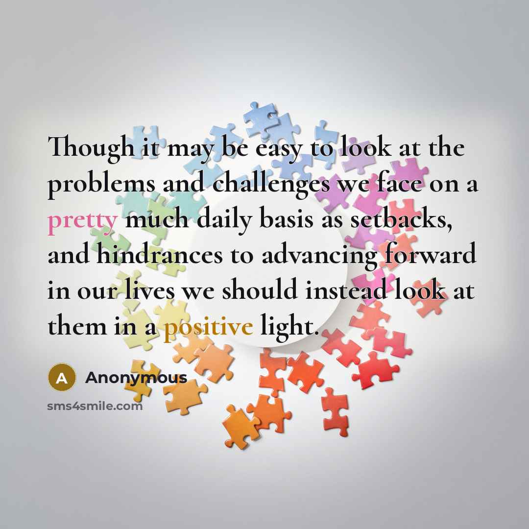 “Though it may be easy to look at the problems and challenges we face on a pretty much daily basis as setbacks, and hindrances to advancing forward in our lives we should instead look at them in a positive light.” quote by Anonymous