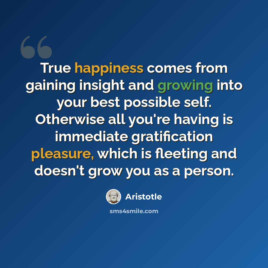 “True happiness comes from gaining insight and growing into your best possible self. Otherwise all you're having is immediate gratification pleasure, which is fleeting and doesn't grow you as a person.” quote by Aristotle