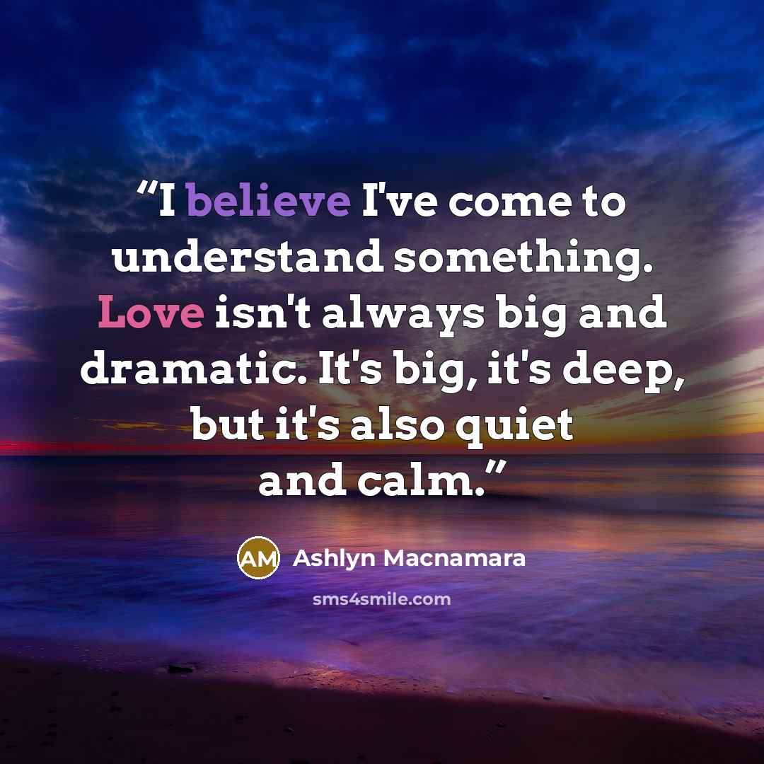 “I believe I've come to understand something. Love isn't always big and dramatic. It's big, it's deep, but it's also quiet and calm.” quote by Ashlyn Macnamara