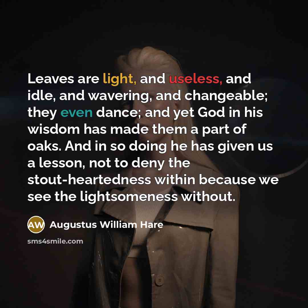 “Leaves are light, and useless, and idle, and wavering, and changeable; they even dance; and yet God in his wisdom has made them a part of oaks. And in so doing he has given us a lesson, not to deny the stout-heartedness within because we see the lightsomeness without.” quote by Augustus William Hare