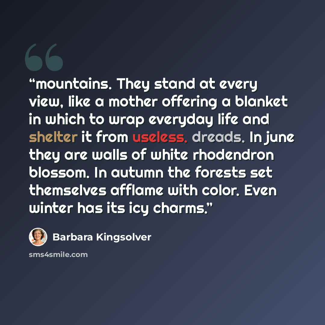 “mountains. They stand at every view, like a mother offering a blanket in which to wrap everyday life and shelter it from useless. dreads. In june they are walls of white rhodendron blossom. In autumn the forests set themselves afflame with color. Even winter has its icy charms.” quote by Barbara Kingsolver