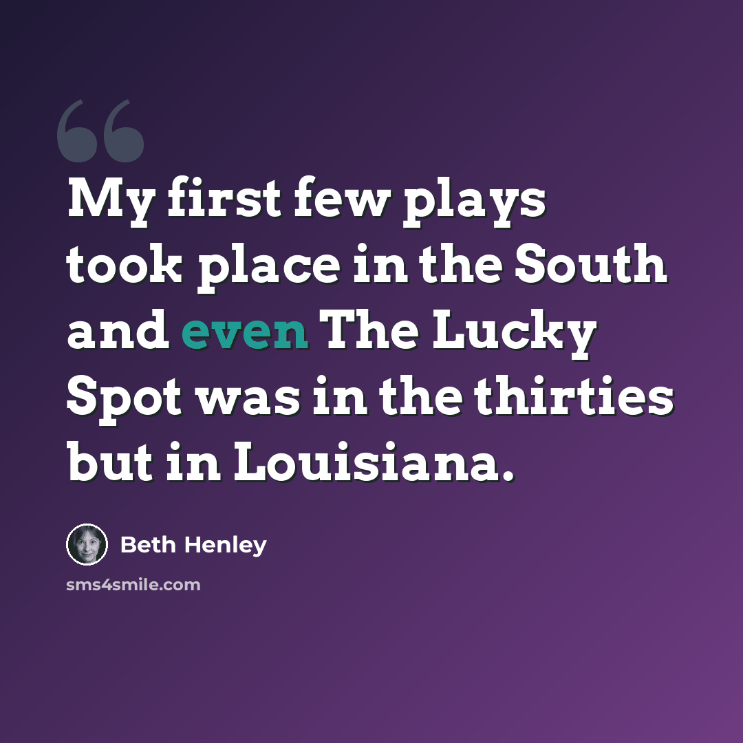 “My first few plays took place in the South and even The Lucky Spot was in the thirties but in Louisiana.” quote by Beth Henley