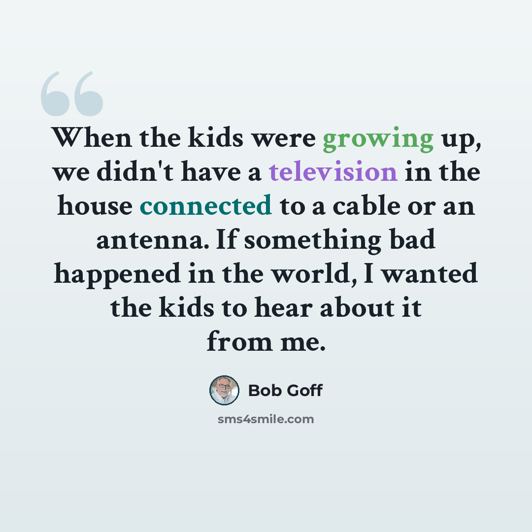 “When the kids were growing up, we didn't have a television in the house connected to a cable or an antenna. If something bad happened in the world, I wanted the kids to hear about it from me.” quote by Bob Goff