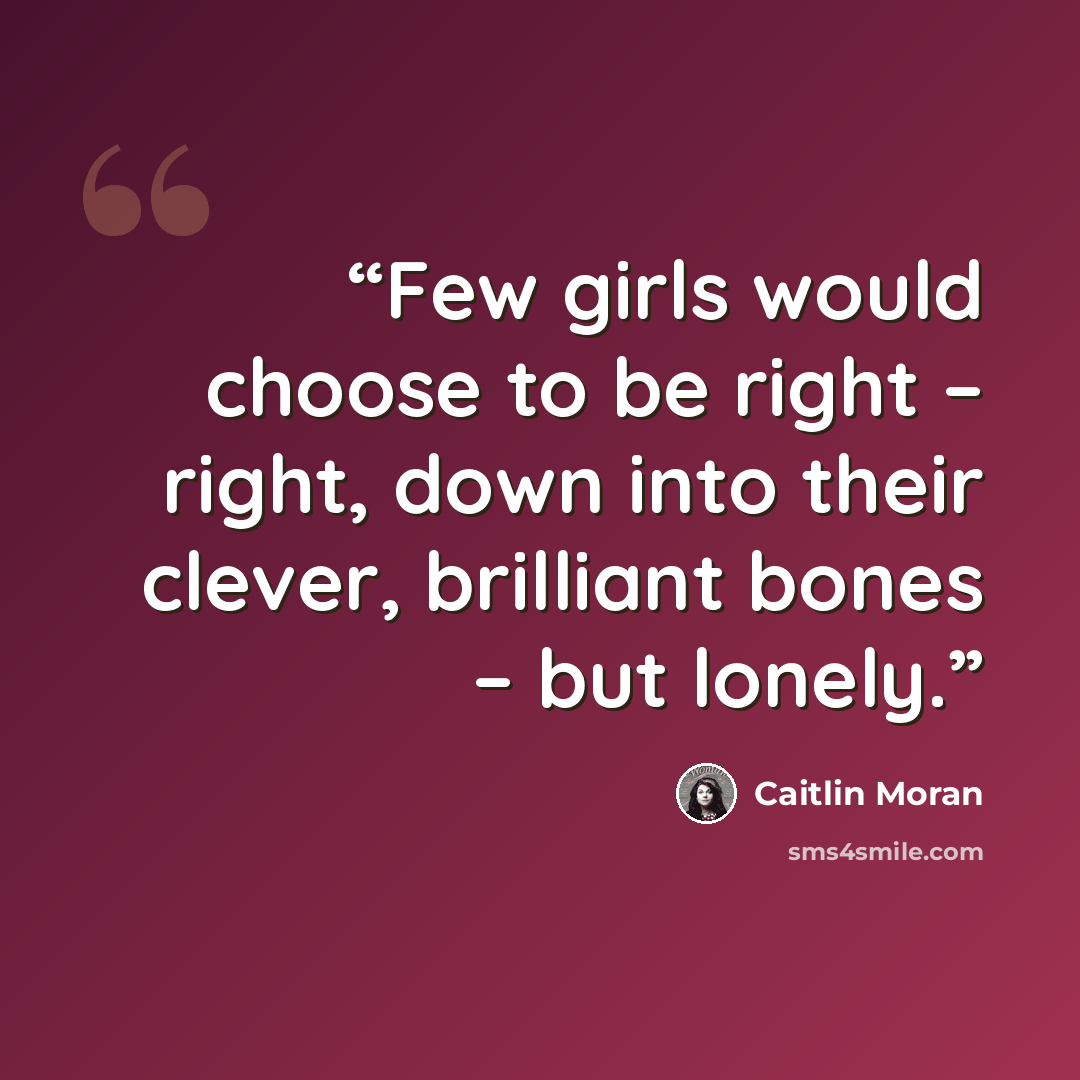 “Few girls would choose to be right – right, down into their clever, brilliant bones – but lonely.” quote by Caitlin Moran