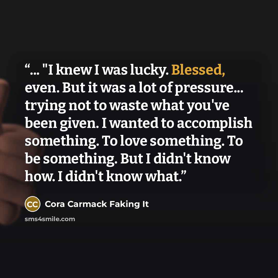 “... "I knew I was lucky. Blessed, even. But it was a lot of pressure... trying not to waste what you've been given. I wanted to accomplish something. To love something. To be something. But I didn't know how. I didn't know what.” quote by Cora Carmack Faking It