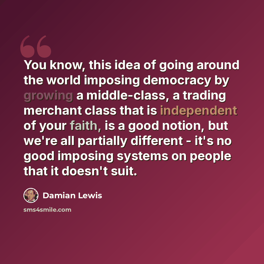 “You know, this idea of going around the world imposing democracy by growing a middle-class, a trading merchant class that is independent of your faith, is a good notion, but we're all partially different - it's no good imposing systems on people that it doesn't suit.” quote by Damian Lewis