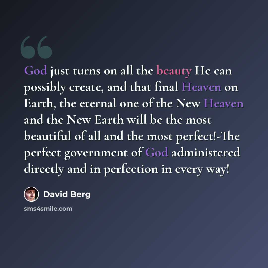 “God just turns on all the beauty He can possibly create, and that final Heaven on Earth, the eternal one of the New Heaven and the New Earth will be the most beautiful of all and the most perfect!-The perfect government of God administered directly and in perfection in every way!” quote by David Berg