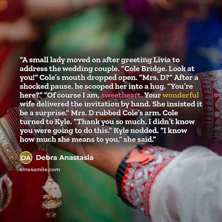 “A small lady moved on after greeting Livia to address the wedding couple. “Cole Bridge. Look at you!” Cole’s mouth dropped open. “Mrs. D?” After a shocked pause, he scooped her into a hug. “You’re here?” “Of course I am, sweetheart. Your wonderful wife delivered the invitation by hand. She…” quote by Debra Anastasia