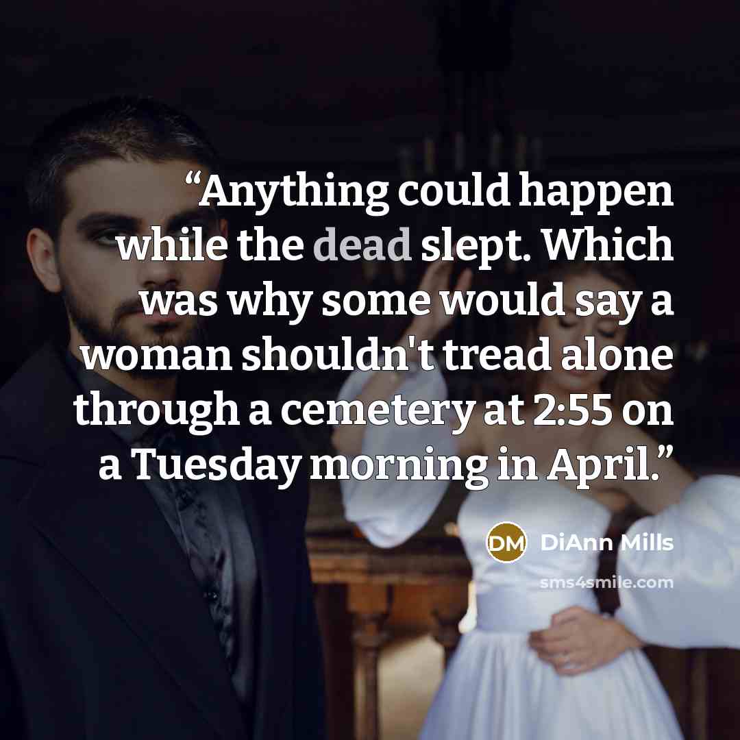 “Anything could happen while the dead slept. Which was why some would say a woman shouldn't tread alone through a cemetery at 2:55 on a Tuesday morning in April.” quote by DiAnn Mills