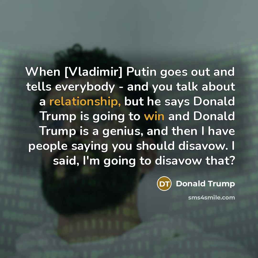 “When [Vladimir] Putin goes out and tells everybody - and you talk about a relationship, but he says Donald Trump is going to win and Donald Trump is a genius, and then I have people saying you should disavow. I said, I'm going to disavow that?” quote by Donald Trump