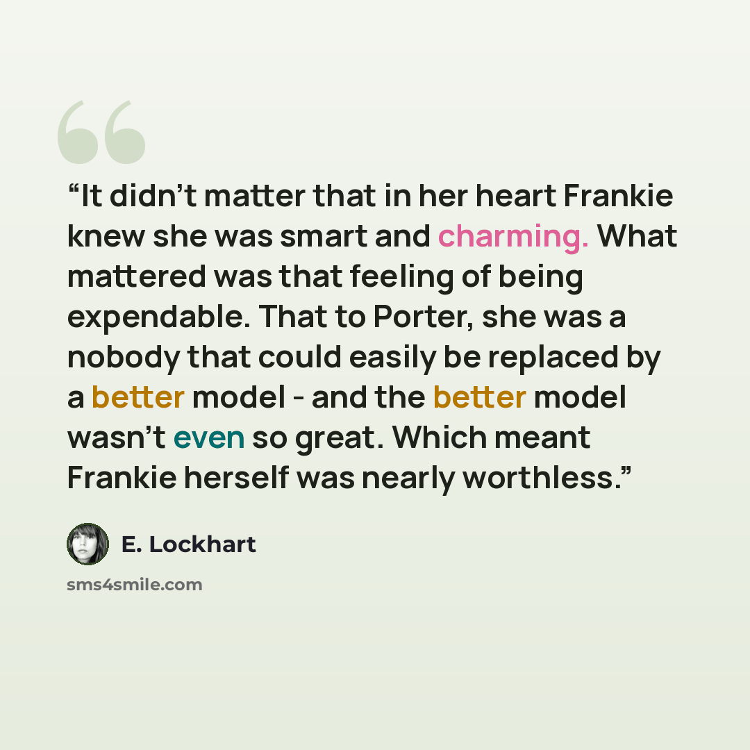 “It didn't matter that in her heart Frankie knew she was smart and charming. What mattered was that feeling of being expendable. That to Porter, she was a nobody that could easily be replaced by a better model - and the better model wasn't even so great. Which meant Frankie herself was nearly…” quote by E. Lockhart