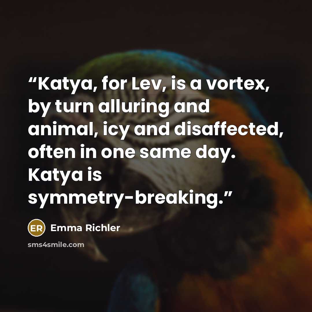 “Katya, for Lev, is a vortex, by turn alluring and animal, icy and disaffected, often in one same day. Katya is symmetry-breaking.” quote by Emma Richler