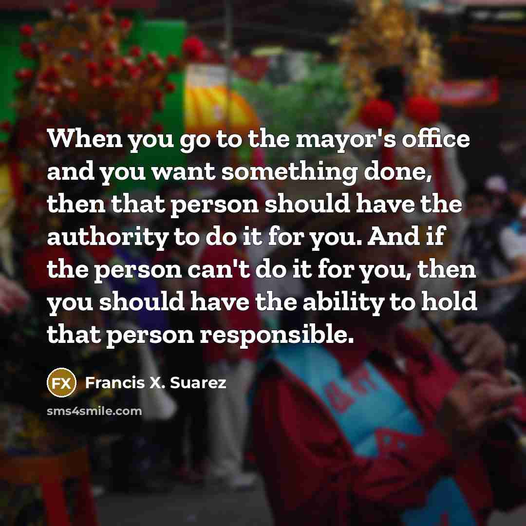 “When you go to the mayor's office and you want something done, then that person should have the authority to do it for you. And if the person can't do it for you, then you should have the ability to hold that person responsible.” quote by Francis X. Suarez