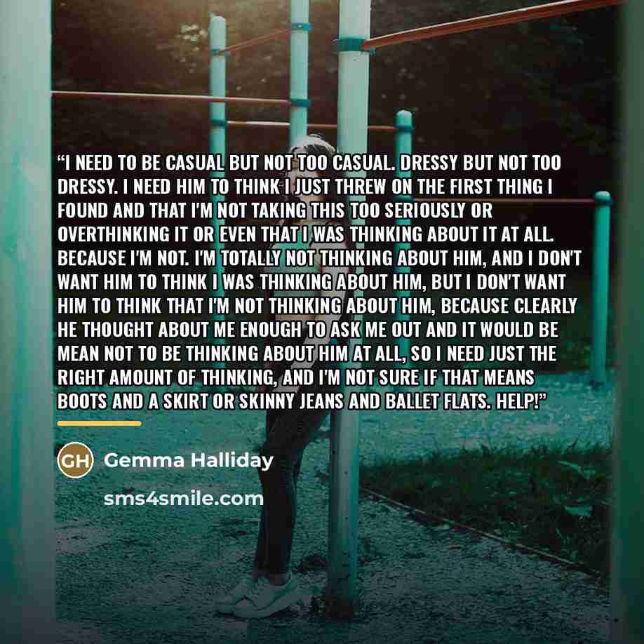 “I need to be casual but not too casual. Dressy but not too dressy. I need him to think I just threw on the first thing I found and that I'm not taking this too seriously or overthinking it or even that I was thinking about it at all. Because I'm not. I'm totally not thinking about him, and I don't…” quote by Gemma Halliday