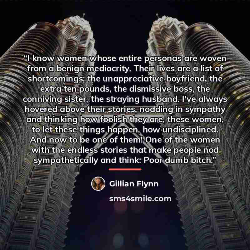 “I know women whose entire personas are woven from a benign mediocrity. Their lives are a list of shortcomings: the unappreciative boyfriend, the extra ten pounds, the dismissive boss, the conniving sister, the straying husband. I've always hovered above their stories, nodding in sympathy and…” quote by Gillian Flynn